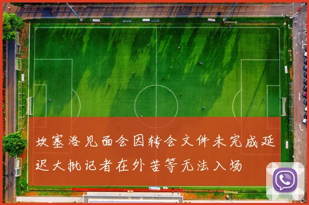 坎塞洛见面会因转会文件未完成延迟大批记者在外苦等无法入场