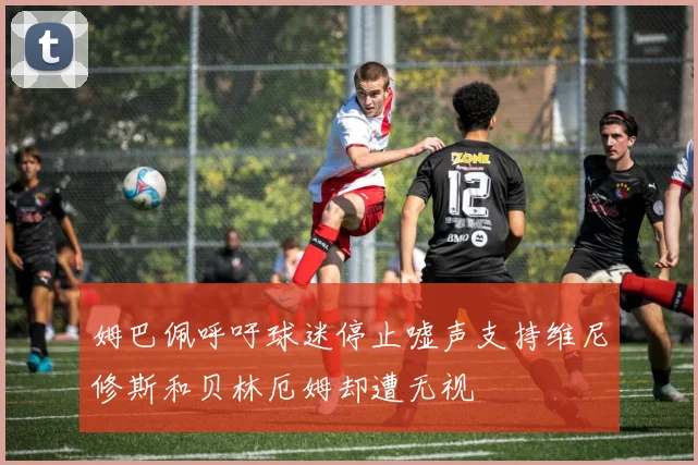 姆巴佩呼吁球迷停止嘘声支持维尼修斯和贝林厄姆却遭无视
