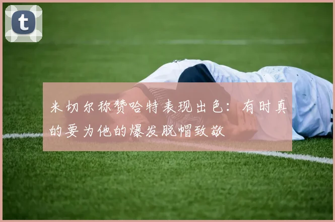 米切尔称赞哈特表现出色：有时真的要为他的爆发脱帽致敬