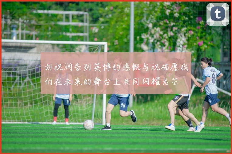 刘祝润告别英博的感慨与祝福愿我们在未来的舞台上共同闪耀光芒