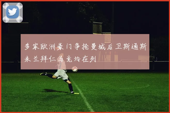 多家欧洲豪门争抢曼城后卫斯通斯米兰拜仁马竞均在列
