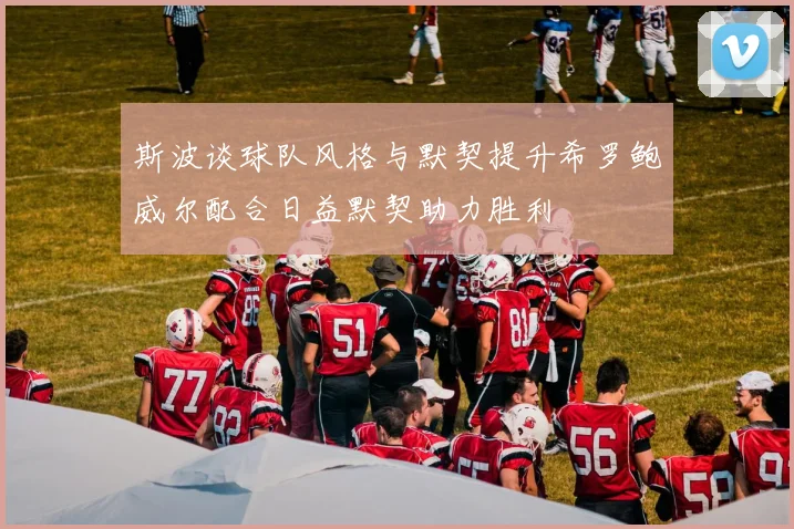 斯波谈球队风格与默契提升希罗鲍威尔配合日益默契助力胜利