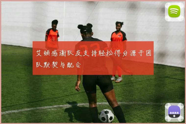 艾顿感谢队友支持轻松得分源于团队默契与配合