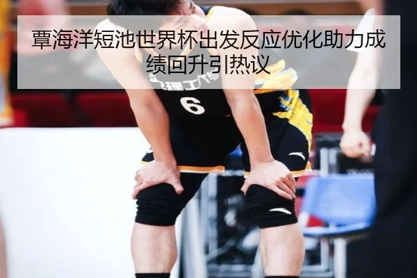覃海洋短池世界杯出发反应优化助力成绩回升引热议(kaiyunsports)
